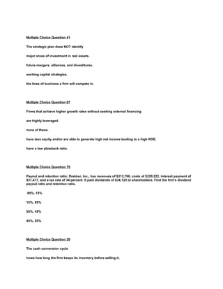 Multiple Choice Question 41
The strategic plan does NOT identify
major areas of investment in real assets.
future mergers, alliances, and divestitures.
working capital strategies.
the lines of business a firm will compete in.
Multiple Choice Question 67
Firms that achieve higher growth rates without seeking external financing
are highly leveraged.
none of these.
have less equity and/or are able to generate high net income leading to a high ROE.
have a low plowback ratio.
Multiple Choice Question 75
Payout and retention ratio: Drekker, Inc., has revenues of $312,766, costs of $220,222, interest payment of
$31,477, and a tax rate of 34 percent. It paid dividends of $34,125 to shareholders. Find the firm's dividend
payout ratio and retention ratio.
85%, 15%
15%, 85%
55%, 45%
45%, 55%
Multiple Choice Question 30
The cash conversion cycle
hows how long the firm keeps its inventory before selling it.
 
