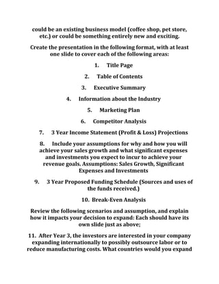 could be an existing business model (coffee shop, pet store,
etc.) or could be something entirely new and exciting.
Create the presentation in the following format, with at least
one slide to cover each of the following areas:
1. Title Page
2. Table of Contents
3. Executive Summary
4. Information about the Industry
5. Marketing Plan
6. Competitor Analysis
7. 3 Year Income Statement (Profit & Loss) Projections
8. Include your assumptions for why and how you will
achieve your sales growth and what significant expenses
and investments you expect to incur to achieve your
revenue goals. Assumptions: Sales Growth, Significant
Expenses and Investments
9. 3 Year Proposed Funding Schedule (Sources and uses of
the funds received.)
10. Break-Even Analysis
Review the following scenarios and assumption, and explain
how it impacts your decision to expand: Each should have its
own slide just as above;
11. After Year 3, the investors are interested in your company
expanding internationally to possibly outsource labor or to
reduce manufacturing costs. What countries would you expand
 