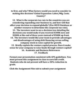 to first, and why? What factors would you need to consider in
making this decision? Global Expansion: Labor/Mfg. Costs.
Country?
12. What is the corporate tax rate in the countries you are
considering expanding your business to, and how will that
affect your decision to expand globally? (Use OECD Database or
another resource to determine the corporate tax rate).
13. The investors want to see a decision tree detailing the
decisions you would make if you received $300K now and
$200K at the end of three years instead of $500K up front.
14. The investors would like your team to provide advantages
and disadvantages of using debt financing versus selling
company stock to raise capital for growth.
15. Briefly explain the venture capital process. Does it make
sense for your company to raise funds through venture capital?
16. Academic and Business References
17. Feedback
Format your presentation consistent with APA guidelines. You
must present this assignment in class to earn full credit.
Students who do not present will have a 50% reduction in
grade.
Click the Assignment Files tab to submit your assignment
 