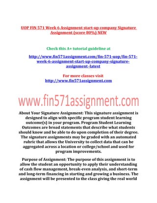 UOP FIN 571 Week 6 Assignment start-up company Signature
Assignment (score 80%) NEW
Check this A+ tutorial guideline at
http://www.fin571assignment.com/fin-571-uop/fin-571-
week-6-assignment-start-up-company-signature-
assignment -latest
For more classes visit
http://www.fin571assignment.com
About Your Signature Assignment: This signature assignment is
designed to align with specific program student learning
outcome(s) in your program. Program Student Learning
Outcomes are broad statements that describe what students
should know and be able to do upon completion of their degree.
The signature assignments may be graded with an automated
rubric that allows the University to collect data that can be
aggregated across a location or college/school and used for
program improvements.
Purpose of Assignment: The purpose of this assignment is to
allow the student an opportunity to apply their understanding
of cash flow management, break-even analysis, and short-term
and long-term financing in starting and growing a business. The
assignment will be presented to the class giving the real world
 