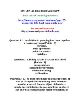 UOP GSP 125 Final Exam Guide NEW
Check this A+ tutorial guideline at
http://www.assignmentcloud.com/gsp-125-
devry/gsp-125-final-exam-guide-new
For more classes visit
http://www.assignmentcloud.com/
Question 1. 1. In addition to grouping functions together,
a class also groups (Points : 3)
libraries.
math operations.
print statements.
variables.
Question 2. 2. Hiding data in a class is also called
(Points : 3)
encapsulation.
accessibility inversion.
confusion culling.
redirection.
Question 3. 3. The public members of a class (Points : 3)
can be changed after compiling, even functions.
must be accessed from an object of that class.
need a special interface to accessed from an object.
can only be accessed within member functions of
 
