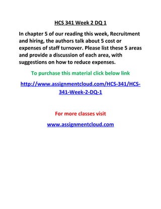 HCS 341 Week 2 DQ 1
In chapter 5 of our reading this week, Recruitment
and hiring, the authors talk about 5 cost or
expenses of staff turnover. Please list these 5 areas
and provide a discussion of each area, with
suggestions on how to reduce expenses.
To purchase this material click below link
http://www.assignmentcloud.com/HCS-341/HCS-
341-Week-2-DQ-1
For more classes visit
www.assignmentcloud.com
 
