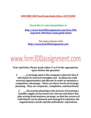 UOP HRM 300 Final Exam Guide (New, 2017) NEW
Check this A+ tutorial guideline at
http://www.hrm300assignment.com/hrm-300-
uop/hrm-300-final-exam-guide-latest
For more classes visit
http://www.hrm300assignment.com
True and False: Please mark either T or F in the appropriate
space before the question
1. ____A strategic plan is the company’s plan for how it
will match its internal strengths and weaknesses with
external opportunities and threats in order to maintain a
competitive advantage. There are three levels of strategic
planning. They are corporate , completive, and functional.
2. ___ Succession planning is the process of ensuring a
suitable supply of successors for current and future key
jobs arising from business strategy, so that the careers of
individuals can be planned and managed to optimize the
organization’s needs and the individuals’ aspirations.
 