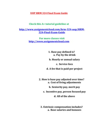 UOP HRM 324 Final Exam Guide
Check this A+ tutorial guideline at
http://www.assignmentcloud.com/hrm-324-uop/HRM-
324-Final-Exam-Guide
For more classes visit
http://www.assignmentcloud.com
1. Base pay defined is?
a. Pay by the drink
b. Hourly or annual salary
c. Service fees
d. A fee that is paid per project
2. How is base pay adjusted over time?
a. Cost of living adjustments
b. Seniority pay, merit pay
c. Incentive pay, person focused pay
d. All of the above
3. Extrinsic compensation includes?
a. Base salaries and bonuses
 