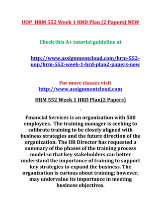 UOP HRM 552 Week 1 HRD Plan (2 Papers) NEW
Check this A+ tutorial guideline at
http://www.assignmentcloud.com/hrm-552-
uop/hrm-552-week-1-hrd-plan2-papers-new
For more classes visit
http://www.assignmentcloud.com
HRM 552 Week 1 HRD Plan(2 Papers)
Financial Services is an organization with 500
employees. The training manager is seeking to
calibrate training to be closely aligned with
business strategies and the future direction of the
organization. The HR Director has requested a
summary of the phases of the training process
model so that key stakeholders can better
understand the importance of training to support
key strategies to expand the business. The
organization is curious about training; however,
may undervalue its importance in meeting
business objectives.
 
