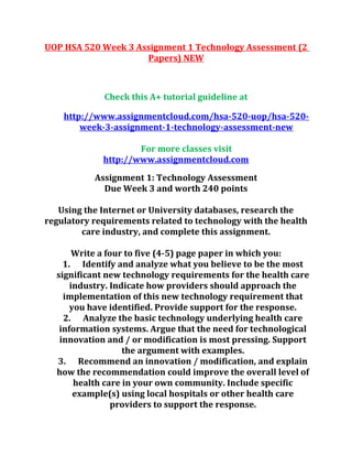 UOP HSA 520 Week 3 Assignment 1 Technology Assessment (2
Papers) NEW
Check this A+ tutorial guideline at
http://www.assignmentcloud.com/hsa-520-uop/hsa-520-
week-3-assignment-1-technology-assessment-new
For more classes visit
http://www.assignmentcloud.com
Assignment 1: Technology Assessment
Due Week 3 and worth 240 points
Using the Internet or University databases, research the
regulatory requirements related to technology with the health
care industry, and complete this assignment.
Write a four to five (4-5) page paper in which you:
1. Identify and analyze what you believe to be the most
significant new technology requirements for the health care
industry. Indicate how providers should approach the
implementation of this new technology requirement that
you have identified. Provide support for the response.
2. Analyze the basic technology underlying health care
information systems. Argue that the need for technological
innovation and / or modification is most pressing. Support
the argument with examples.
3. Recommend an innovation / modification, and explain
how the recommendation could improve the overall level of
health care in your own community. Include specific
example(s) using local hospitals or other health care
providers to support the response.
 
