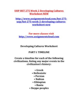 UOP HST 275 Week 2 Developing Cultures
Worksheet NEW
http://www.assignmentcloud.com/hst-275-
uop/hst-275-week-2-developing-cultures-
worksheet-new
For more classes visit
http://www.assignmentcloud.com
Developing Cultures Worksheet
PART I: TIMELINE
Create a timeline for each of the following
civilizations, listing any major events in the
civilization’s history:
• Greek
• Hellenistic
• Persian
• Nubian
• Ethiopian
• Bantu
• Steppe peoples
 