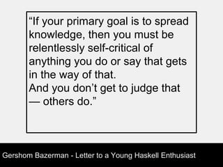 Gershom Bazerman - Letter to a Young Haskell Enthusiast
“If your primary goal is to spread
knowledge, then you must be
relentlessly self-critical of
anything you do or say that gets
in the way of that.
And you don’t get to judge that
— others do.”
 