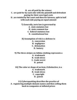 B. are all paid by the winner
C. are paid for by each side with the plaintiff and defendant
paying for their own legal costs
D. are totaled by the court and then for fairness, split in half
with each side paying an equal amount
7) Generally, torts law is governed by
A. state statutory law
B. state common law
C. federal statutory law
D. constitutional law
8) Assumption of risk is a defense to
A. conversion
B. negligence
C. defamation
D. battery
9) The three stripes on Adidas clothing represents a
A. trademark
B. trade dress
C. trade secret
D. patent
10) The color or shape of an item, if distinctive, is a
A. trademark
B. trade dress
C. copyright
D. patent
11) Cybersquatting describes the practice of
A. registering multiple domain names and then selling them
back to companies at inflated prices
 
