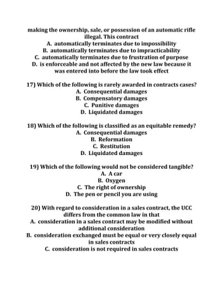 making the ownership, sale, or possession of an automatic rifle
illegal. This contract
A. automatically terminates due to impossibility
B. automatically terminates due to impracticability
C. automatically terminates due to frustration of purpose
D. is enforceable and not affected by the new law because it
was entered into before the law took effect
17) Which of the following is rarely awarded in contracts cases?
A. Consequential damages
B. Compensatory damages
C. Punitive damages
D. Liquidated damages
18) Which of the following is classified as an equitable remedy?
A. Consequential damages
B. Reformation
C. Restitution
D. Liquidated damages
19) Which of the following would not be considered tangible?
A. A car
B. Oxygen
C. The right of ownership
D. The pen or pencil you are using
20) With regard to consideration in a sales contract, the UCC
differs from the common law in that
A. consideration in a sales contract may be modified without
additional consideration
B. consideration exchanged must be equal or very closely equal
in sales contracts
C. consideration is not required in sales contracts
 