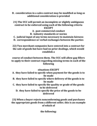 D. consideration in a sales contract may be modified as long as
additional consideration is provided
21) The UCC will permit an incomplete or slightly ambiguous
contract to be enforced using each of the following criteria
EXCEPT
A. past commercial conduct
B. industry standards or norms
C. judicial input of any terms necessary to maintain fairness
D. correspondence or verbal exchanges between the parties
22) Two merchant companies have entered into a contract for
the sale of goods but have had no prior dealings, which would
establish a
course of conduct between them. The UCC will allow gap fillers
to apply to their contract regarding missing terms in each of the
following
situations EXCEPT
A. they have failed to specify when payment for the goods is to
be made
B. they have failed to specify where delivery of the goods is to
be made
C. they have failed to specify the quality or grade of the goods
to be delivered
D. they have failed to specify the price of the goods to be
delivered
23) When a buyer rejects nonconforming goods and purchases
the appropriate goods from a different seller, this is an example
of which of
the following:
 