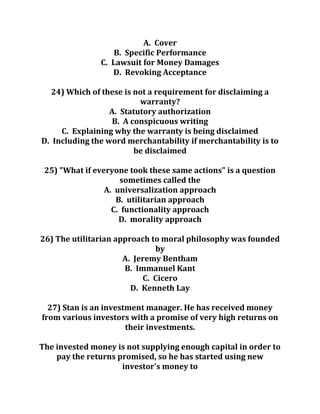 A. Cover
B. Specific Performance
C. Lawsuit for Money Damages
D. Revoking Acceptance
24) Which of these is not a requirement for disclaiming a
warranty?
A. Statutory authorization
B. A conspicuous writing
C. Explaining why the warranty is being disclaimed
D. Including the word merchantability if merchantability is to
be disclaimed
25) "What if everyone took these same actions" is a question
sometimes called the
A. universalization approach
B. utilitarian approach
C. functionality approach
D. morality approach
26) The utilitarian approach to moral philosophy was founded
by
A. Jeremy Bentham
B. Immanuel Kant
C. Cicero
D. Kenneth Lay
27) Stan is an investment manager. He has received money
from various investors with a promise of very high returns on
their investments.
The invested money is not supplying enough capital in order to
pay the returns promised, so he has started using new
investor's money to
 