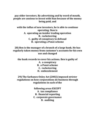 pay older investors. By advertising and by word of mouth,
people are anxious to invest with Stan because of the money
being paid, and
with the influx of new investors, he is able to continue
operating. Stan is
A. operating an insider trading operation
B. racketeering
C. guilty of conspiracy to defraud
D. operating a Ponzi scheme
28) Ben is the manager of a branch of a large bank. He has
regularly taken money from customer's accounts for his own
use and changed
the bank records to cover his actions. Ben is guilty of
A. a conspiracy
B. a Ponzi scheme
C. racketeering
D. embezzlement
29) The Sarbanes-Oxley Act (2002) imposed stricter
regulations on how corporations do business through
regulations in each of the
following areas EXCEPT
A. tax compliance
B. financial reporting
C. corporate governance
D. auditing
 