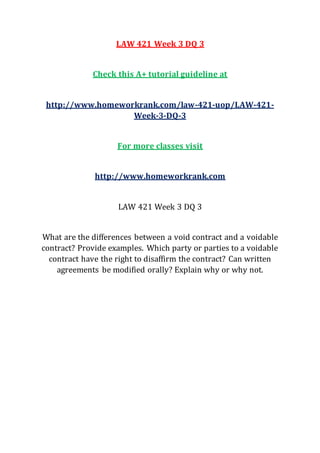 LAW 421 Week 3 DQ 3
Check this A+ tutorial guideline at
http://www.homeworkrank.com/law-421-uop/LAW-421-
Week-3-DQ-3
For more classes visit
http://www.homeworkrank.com
LAW 421 Week 3 DQ 3
What are the differences between a void contract and a voidable
contract? Provide examples. Which party or parties to a voidable
contract have the right to disaffirm the contract? Can written
agreements be modified orally? Explain why or why not.
 