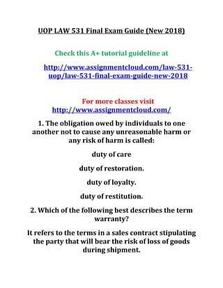 UOP LAW 531 Final Exam Guide (New 2018)
Check this A+ tutorial guideline at
http://www.assignmentcloud.com/law-531-
uop/law-531-final-exam-guide-new-2018
For more classes visit
http://www.assignmentcloud.com/
1. The obligation owed by individuals to one
another not to cause any unreasonable harm or
any risk of harm is called:
duty of care
duty of restoration.
duty of loyalty.
duty of restitution.
2. Which of the following best describes the term
warranty?
It refers to the terms in a sales contract stipulating
the party that will bear the risk of loss of goods
during shipment.
 