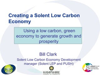 Creating a Solent Low Carbon
Economy
      Using a low carbon, green
   economy to generate growth and
             prosperity

                Bill Clark
   Solent Low Carbon Economy Development
       manager (Solent LEP and PUSH)
 
