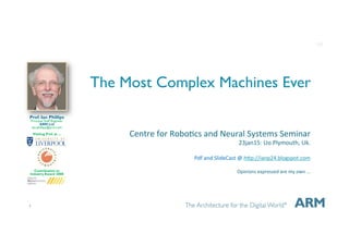 1
The Most Complex Machines Ever
Centre&for&Robo+cs&and&Neural&Systems&Seminar&
23jan15:&Uo.Plymouth,&Uk.&
&
Pdf&and&SlideCast&@&hDp://ianp24.blogspot.com&
&
Opinions&expressed&are&my&own&...&
&
&
Prof. Ian Phillips
Principal Staff Engineer
ARM Ltd
ian.phillips@arm.com
Visiting Prof. at ...
Contribution to
Industry Award 2008
1v0
 
