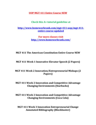 UOP MGT 411 Entire Course NEW
Check this A+ tutorial guideline at
http://www.homeworkrank.com/mgt-411-uop/mgt-411-
entire-course-updated
For more classes visit
http://www.homeworkrank.com/
MGT 411 The American Constitution Entire Course NEW
MGT 411 Week 1 Innovative Elevator Speech (2 Papers)
MGT 411 Week 2 Innovation/Entrepreneurial Mishaps (2
Papers)
MGT 411 Week 2 Innovation and Competitive Advantage
Changing Environments (Starbucks)
MGT 411 Week 2 Innovation and Competitive Advantage
Changing Environments (Coca Cola)
MGT 411 Week 3 Innovation Entrepreneurial Change
Annotated Bibliography (Blockbuster)
 