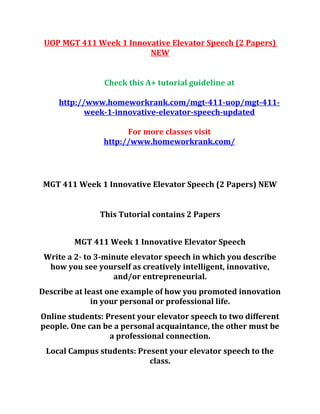 UOP MGT 411 Week 1 Innovative Elevator Speech (2 Papers)
NEW
Check this A+ tutorial guideline at
http://www.homeworkrank.com/mgt-411-uop/mgt-411-
week-1-innovative-elevator-speech-updated
For more classes visit
http://www.homeworkrank.com/
MGT 411 Week 1 Innovative Elevator Speech (2 Papers) NEW
This Tutorial contains 2 Papers
MGT 411 Week 1 Innovative Elevator Speech
Write a 2- to 3-minute elevator speech in which you describe
how you see yourself as creatively intelligent, innovative,
and/or entrepreneurial.
Describe at least one example of how you promoted innovation
in your personal or professional life.
Online students: Present your elevator speech to two different
people. One can be a personal acquaintance, the other must be
a professional connection.
Local Campus students: Present your elevator speech to the
class.
 