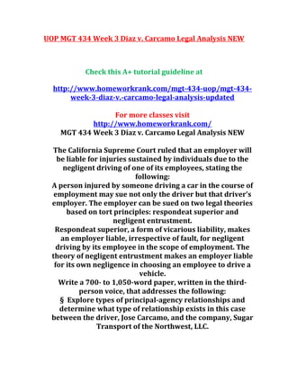 UOP MGT 434 Week 3 Diaz v. Carcamo Legal Analysis NEW
Check this A+ tutorial guideline at
http://www.homeworkrank.com/mgt-434-uop/mgt-434-
week-3-diaz-v.-carcamo-legal-analysis-updated
For more classes visit
http://www.homeworkrank.com/
MGT 434 Week 3 Diaz v. Carcamo Legal Analysis NEW
The California Supreme Court ruled that an employer will
be liable for injuries sustained by individuals due to the
negligent driving of one of its employees, stating the
following:
A person injured by someone driving a car in the course of
employment may sue not only the driver but that driver’s
employer. The employer can be sued on two legal theories
based on tort principles: respondeat superior and
negligent entrustment.
Respondeat superior, a form of vicarious liability, makes
an employer liable, irrespective of fault, for negligent
driving by its employee in the scope of employment. The
theory of negligent entrustment makes an employer liable
for its own negligence in choosing an employee to drive a
vehicle.
Write a 700- to 1,050-word paper, written in the third-
person voice, that addresses the following:
§ Explore types of principal-agency relationships and
determine what type of relationship exists in this case
between the driver, Jose Carcamo, and the company, Sugar
Transport of the Northwest, LLC.
 