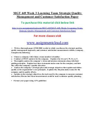 MGT 449 Week 3 Learning Team Strategic Quality
Management and Customer Satisfaction Paper
To purchase this material click below link
http://www.assignmentcloud.com/MGT-449/MGT-449-Week-3-Learning-Team-
Strategic-Quality-Management-and-Customer-Satisfaction-Paper
For more classes visit
www.assignmentcloud.com
• Write a thorough paper (1500-2000 words) in which you discuss the strategic position,
quality management approach, and customer satisfaction measurements within a company.
Complete the following:
o Choose a company with whom a team member is familiar.
o Conduct a SWOT analysis for the company. Explain why it is an S, W, O, or, T.
o Thoroughly analyze the company’s vision and mission statements along with their
guiding principles. Explain how these statements make sense for the company, and how
they affect the company’s quality direction.
o Analyze the company’s strategic plan and strategic objectives that explain and define
quality as the organization’s core principles. Explain why the plan makes sense for the
company and its quality efforts.
o Include, in the strategic objectives, the tools used by the company to measure customer
satisfaction. Discuss how these measurements could be used to enhance quality planning.
• Format your paper using APA guidelines
 