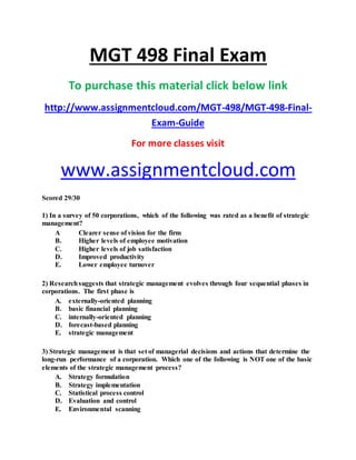 MGT 498 Final Exam
To purchase this material click below link
http://www.assignmentcloud.com/MGT-498/MGT-498-Final-
Exam-Guide
For more classes visit
www.assignmentcloud.com
Scored 29/30
1) In a survey of 50 corporations, which of the following was rated as a benefit of strategic
management?
A Clearer sense of vision for the firm
B. Higher levels of employee motivation
C. Higher levels of job satisfaction
D. Improved productivity
E. Lower employee turnover
2) Researchsuggests that strategic management evolves through four sequential phases in
corporations. The first phase is
A. externally-oriented planning
B. basic financial planning
C. internally-oriented planning
D. forecast-based planning
E. strategic management
3) Strategic management is that set of managerial decisions and actions that determine the
long-run performance of a corporation. Which one of the following is NOT one of the basic
elements of the strategic management process?
A. Strategy formulation
B. Strategy implementation
C. Statistical process control
D. Evaluation and control
E. Environmental scanning
 