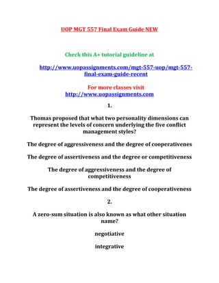 UOP MGT 557 Final Exam Guide NEW
Check this A+ tutorial guideline at
http://www.uopassignments.com/mgt-557-uop/mgt-557-
final-exam-guide-recent
For more classes visit
http://www.uopassignments.com
1.
Thomas proposed that what two personality dimensions can
represent the levels of concern underlying the five conflict
management styles?
The degree of aggressiveness and the degree of cooperativenes
The degree of assertiveness and the degree or competitiveness
The degree of aggressiveness and the degree of
competitiveness
The degree of assertiveness and the degree of cooperativeness
2.
A zero-sum situation is also known as what other situation
name?
negotiative
integrative
 