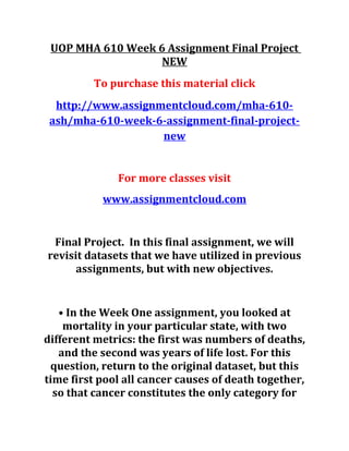 UOP MHA 610 Week 6 Assignment Final Project
NEW
To purchase this material click
http://www.assignmentcloud.com/mha-610-
ash/mha-610-week-6-assignment-final-project-
new
For more classes visit
www.assignmentcloud.com
Final Project. In this final assignment, we will
revisit datasets that we have utilized in previous
assignments, but with new objectives.
• In the Week One assignment, you looked at
mortality in your particular state, with two
different metrics: the first was numbers of deaths,
and the second was years of life lost. For this
question, return to the original dataset, but this
time first pool all cancer causes of death together,
so that cancer constitutes the only category for
 