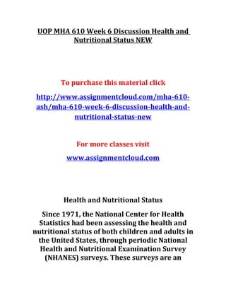 UOP MHA 610 Week 6 Discussion Health and
Nutritional Status NEW
To purchase this material click
http://www.assignmentcloud.com/mha-610-
ash/mha-610-week-6-discussion-health-and-
nutritional-status-new
For more classes visit
www.assignmentcloud.com
Health and Nutritional Status
Since 1971, the National Center for Health
Statistics had been assessing the health and
nutritional status of both children and adults in
the United States, through periodic National
Health and Nutritional Examination Survey
(NHANES) surveys. These surveys are an
 