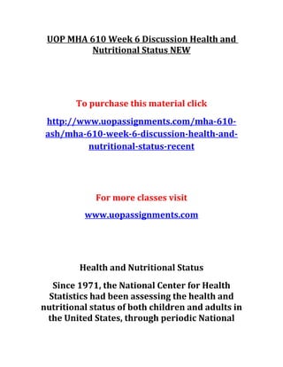 UOP MHA 610 Week 6 Discussion Health and
Nutritional Status NEW
To purchase this material click
http://www.uopassignments.com/mha-610-
ash/mha-610-week-6-discussion-health-and-
nutritional-status-recent
For more classes visit
www.uopassignments.com
Health and Nutritional Status
Since 1971, the National Center for Health
Statistics had been assessing the health and
nutritional status of both children and adults in
the United States, through periodic National
 
