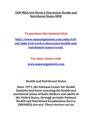 UOP MHA 610 Week 6 Discussion Health and
Nutritional Status NEW
To purchase this material click
http://www.uopassignments.com/mha-610-
ash/mha-610-week-6-discussion-health-and-
nutritional-status-recent
For more classes visit
www.uopassignments.com
Health and Nutritional Status
Since 1971, the National Center for Health
Statistics had been assessing the health and
nutritional status of both children and adults in
the United States, through periodic National
Health and Nutritional Examination Survey
(NHANES) surveys. These surveys are an
 