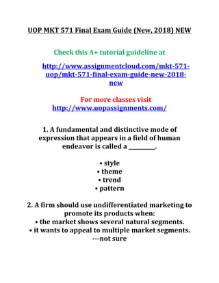 UOP MKT 571 Final Exam Guide (New, 2018) NEW
Check this A+ tutorial guideline at
http://www.assignmentcloud.com/mkt-571-
uop/mkt-571-final-exam-guide-new-2018-
new
For more classes visit
http://www.uopassignments.com/
1. A fundamental and distinctive mode of
expression that appears in a field of human
endeavor is called a __________.
• style
• theme
• trend
• pattern
2. A firm should use undifferentiated marketing to
promote its products when:
• the market shows several natural segments.
• it wants to appeal to multiple market segments.
---not sure
 