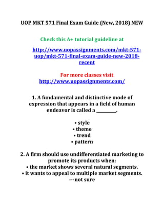 UOP MKT 571 Final Exam Guide (New, 2018) NEW
Check this A+ tutorial guideline at
http://www.uopassignments.com/mkt-571-
uop/mkt-571-final-exam-guide-new-2018-
recent
For more classes visit
http://www.uopassignments.com/
1. A fundamental and distinctive mode of
expression that appears in a field of human
endeavor is called a __________.
• style
• theme
• trend
• pattern
2. A firm should use undifferentiated marketing to
promote its products when:
• the market shows several natural segments.
• it wants to appeal to multiple market segments.
---not sure
 