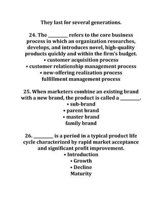 They last for several generations.
24. The __________ refers to the core business
process in which an organization researches,
develops, and introduces novel, high-quality
products quickly and within the firm’s budget.
• customer acquisition process
• customer relationship management process
• new-offering realization process
fulfillment management process
25. When marketers combine an existing brand
with a new brand, the product is called a __________.
• sub-brand
• parent brand
• master brand
family brand
26. __________ is a period in a typical product life
cycle characterized by rapid market acceptance
and significant profit improvement.
• Introduction
• Growth
• Decline
Maturity
 