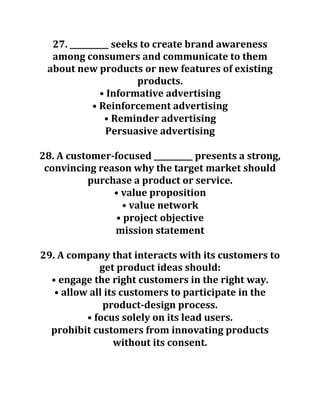 27. __________ seeks to create brand awareness
among consumers and communicate to them
about new products or new features of existing
products.
• Informative advertising
• Reinforcement advertising
• Reminder advertising
Persuasive advertising
28. A customer-focused __________ presents a strong,
convincing reason why the target market should
purchase a product or service.
• value proposition
• value network
• project objective
mission statement
29. A company that interacts with its customers to
get product ideas should:
• engage the right customers in the right way.
• allow all its customers to participate in the
product-design process.
• focus solely on its lead users.
prohibit customers from innovating products
without its consent.
 
