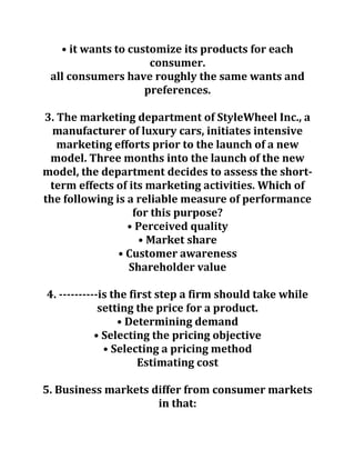 • it wants to customize its products for each
consumer.
all consumers have roughly the same wants and
preferences.
3. The marketing department of StyleWheel Inc., a
manufacturer of luxury cars, initiates intensive
marketing efforts prior to the launch of a new
model. Three months into the launch of the new
model, the department decides to assess the short-
term effects of its marketing activities. Which of
the following is a reliable measure of performance
for this purpose?
• Perceived quality
• Market share
• Customer awareness
Shareholder value
4. ----------is the first step a firm should take while
setting the price for a product.
• Determining demand
• Selecting the pricing objective
• Selecting a pricing method
Estimating cost
5. Business markets differ from consumer markets
in that:
 