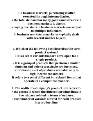 • in business markets, purchasing is often
executed through intermediaries.
• the total demand for many goods and services in
business markets is elastic.
• buying decisions in business markets are subject
to multiple influences.
in business markets, a marketer typically deals
with several smaller buyers.
6. Which of the following best describes the term
product system?
• It is a set of variants that are developed for a
single product.
• It is a group of products that perform a similar
function and belong to a single product class.
• It refers to a set of products available only to
high-income consumers.
It refers to a set of different but related items that
operate in a compatible manner.
7. The width of a company’s product mix refers to:
• the extent to which the different product lines in
the mix are related in terms of end use.
• the number of variants offered for each product
in a product line.
 