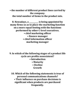 • the number of different product lines carried by
the company.
the total number of items in the product mix.
8. Nowadays, a __________ is being appointed by
many firms so as to place the marketing function
on a more equal footing with the functions
performed by other C-level executives.
• chief marketing officer
• finance manager
• chief information officer
marketing manager
9. In which of the following stages of a product life
cycle are profits nonexistent?
• Introduction
• Maturity
• Decline
Growth
10. Which of the following statements is true of
personal communications channels?
• Their influence on purchase decisions is
significant when products are purchased
frequently.
 