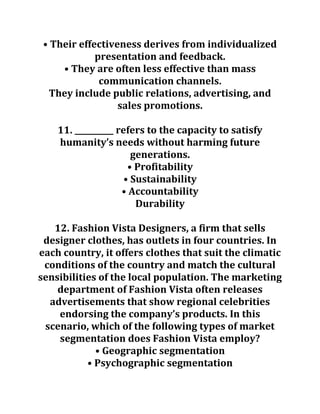 • Their effectiveness derives from individualized
presentation and feedback.
• They are often less effective than mass
communication channels.
They include public relations, advertising, and
sales promotions.
11. __________ refers to the capacity to satisfy
humanity’s needs without harming future
generations.
• Profitability
• Sustainability
• Accountability
Durability
12. Fashion Vista Designers, a firm that sells
designer clothes, has outlets in four countries. In
each country, it offers clothes that suit the climatic
conditions of the country and match the cultural
sensibilities of the local population. The marketing
department of Fashion Vista often releases
advertisements that show regional celebrities
endorsing the company’s products. In this
scenario, which of the following types of market
segmentation does Fashion Vista employ?
• Geographic segmentation
• Psychographic segmentation
 