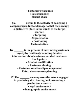 • Customer awareness
• Sales turnover
Market share
15. __________ refers to the activity of designing a
company’s product and image so that they occupy
a distinctive place in the minds of the target
market.
• Targeting
• Segmentation
• Positioning
Customization
16. __________ is the process of maximizing customer
loyalty by cautiously handling detailed
information about customers and all customer
touch points.
• Product modification
• Customer cloning
• Customer relationship management
Enterprise resource planning
17. The __________ encompasses the actors engaged
in producing, distributing, and promoting a
product or a service.
• legal environment
• demographic environment
 