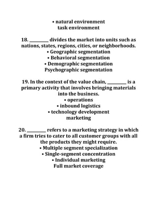 • natural environment
task environment
18. __________ divides the market into units such as
nations, states, regions, cities, or neighborhoods.
• Geographic segmentation
• Behavioral segmentation
• Demographic segmentation
Psychographic segmentation
19. In the context of the value chain, __________ is a
primary activity that involves bringing materials
into the business.
• operations
• inbound logistics
• technology development
marketing
20. __________ refers to a marketing strategy in which
a firm tries to cater to all customer groups with all
the products they might require.
• Multiple segment specialization
• Single-segment concentration
• Individual marketing
Full market coverage
 
