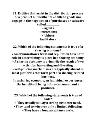 21. Entities that assist in the distribution process
of a product but neither take title to goods nor
engage in the negotiation of purchases or sales are
called __________.
• agents
• merchants
• jobbers
facilitators
22. Which of the following statements is true of a
sharing economy?
• An organization's trust and reputation have little
role in determining its place in a sharing economy.
• A sharing economy is primarily the result of two
activities, harvesting and divesting.
• Self-policing mechanisms are typically absent in
most platforms that form part of a sharing-related
business.
In a sharing economy, an individual experiences
the benefits of being both a consumer and a
producer.
23. Which of the following statements is true of
fads?
• They usually satisfy a strong customer need.
• They tend to win over only a limited following.
• They have a long acceptance cycle.
 