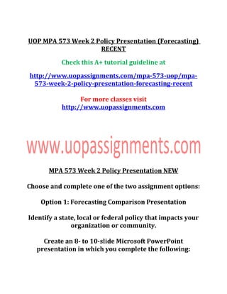 UOP MPA 573 Week 2 Policy Presentation (Forecasting)
RECENT
Check this A+ tutorial guideline at
http://www.uopassignments.com/mpa-573-uop/mpa-
573-week-2-policy-presentation-forecasting-recent
For more classes visit
http://www.uopassignments.com
MPA 573 Week 2 Policy Presentation NEW
Choose and complete one of the two assignment options:
Option 1: Forecasting Comparison Presentation
Identify a state, local or federal policy that impacts your
organization or community.
Create an 8- to 10-slide Microsoft PowerPoint
presentation in which you complete the following:
 