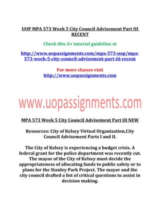 UOP MPA 573 Week 5 City Council Advisement Part III
RECENT
Check this A+ tutorial guideline at
http://www.uopassignments.com/mpa-573-uop/mpa-
573-week-5-city-council-advisement-part-iii-recent
For more classes visit
http://www.uopassignments.com
MPA 573 Week 5 City Council Advisement Part III NEW
Resources: City of Kelsey Virtual Organization,City
Council Advisement Parts I and II.
The City of Kelsey is experiencing a budget crisis. A
federal grant for the police department was recently cut.
The mayor of the City of Kelsey must decide the
appropriateness of allocating funds to public safety or to
plans for the Stanley Park Project. The mayor and the
city council drafted a list of critical questions to assist in
decision making.
 