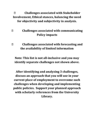  Challenges associated with Stakeholder
Involvement, Ethical stances, balancing the need
for objectivity and subjectivity in analysis.
 Challenges associated with communicating
Policy impacts
 Challenges associated with forecasting and
the availability of limited information
Note: This list is not all-inclusive and you may
identify separate challenges not shown above.
After identifying and analyzing 3 challenges,
discuss an approach that you will use in your
current place of employment to overcome such
challenges when developing and implementing
public policies. Support your planned approach
with scholarly references from the University
Library.
 