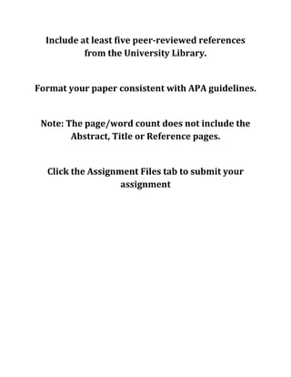 Include at least five peer-reviewed references
from the University Library.
Format your paper consistent with APA guidelines.
Note: The page/word count does not include the
Abstract, Title or Reference pages.
Click the Assignment Files tab to submit your
assignment
 