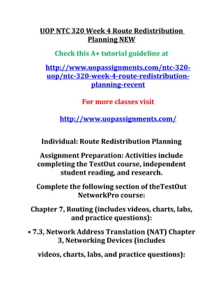 UOP NTC 320 Week 4 Route Redistribution
Planning NEW
Check this A+ tutorial guideline at
http://www.uopassignments.com/ntc-320-
uop/ntc-320-week-4-route-redistribution-
planning-recent
For more classes visit
http://www.uopassignments.com/
Individual: Route Redistribution Planning
Assignment Preparation: Activities include
completing the TestOut course, independent
student reading, and research.
Complete the following section of theTestOut
NetworkPro course:
Chapter 7, Routing (includes videos, charts, labs,
and practice questions):
• 7.3, Network Address Translation (NAT) Chapter
3, Networking Devices (includes
videos, charts, labs, and practice questions):
 