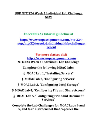 UOP NTC 324 Week 1 Individual Lab Challenge
NEW
Check this A+ tutorial guideline at
http://www.uopassignments.com/ntc-324-
uop/ntc-324-week-1-individual-lab-challenge-
recent
For more classes visit
http://www.uopassignments.com
NTC 324 Week 1 Individual: Lab Challenge
Complete the following MOAC Labs:
§ MOAC Lab 1, “Installing Servers”
§ MOAC Lab 2, “Configuring Servers”
§ MOAC Lab 3, “Configuring Local Storage”
§ MOAC Lab 4, “Configuring File and Share Access”
§ MOAC Lab 5, “Configuring Print and Document
Services”
Complete the Lab Challenges for MOAC Labs 4 and
5, and take a screenshot that captures the
 