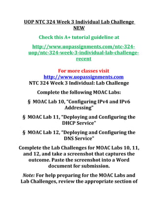 UOP NTC 324 Week 3 Individual Lab Challenge
NEW
Check this A+ tutorial guideline at
http://www.uopassignments.com/ntc-324-
uop/ntc-324-week-3-individual-lab-challenge-
recent
For more classes visit
http://www.uopassignments.com
NTC 324 Week 3 Individual: Lab Challenge
Complete the following MOAC Labs:
§ MOAC Lab 10, “Configuring IPv4 and IPv6
Addressing”
§ MOAC Lab 11, “Deploying and Configuring the
DHCP Service”
§ MOAC Lab 12, “Deploying and Configuring the
DNS Service”
Complete the Lab Challenges for MOAC Labs 10, 11,
and 12, and take a screenshot that captures the
outcome. Paste the screenshot into a Word
document for submission.
Note: For help preparing for the MOAC Labs and
Lab Challenges, review the appropriate section of
 