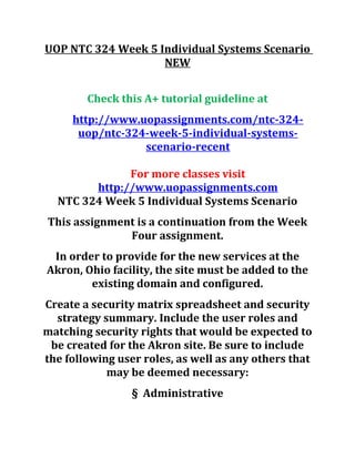 UOP NTC 324 Week 5 Individual Systems Scenario
NEW
Check this A+ tutorial guideline at
http://www.uopassignments.com/ntc-324-
uop/ntc-324-week-5-individual-systems-
scenario-recent
For more classes visit
http://www.uopassignments.com
NTC 324 Week 5 Individual Systems Scenario
This assignment is a continuation from the Week
Four assignment.
In order to provide for the new services at the
Akron, Ohio facility, the site must be added to the
existing domain and configured.
Create a security matrix spreadsheet and security
strategy summary. Include the user roles and
matching security rights that would be expected to
be created for the Akron site. Be sure to include
the following user roles, as well as any others that
may be deemed necessary:
§ Administrative
 